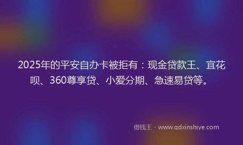 2025年的平安自办卡被拒有：现金贷款王、宜花呗、360尊享贷、小爱分期、急速易贷等。