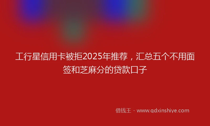 工行星信用卡被拒2025年推荐，汇总五个不用面签和芝麻分的贷款口子