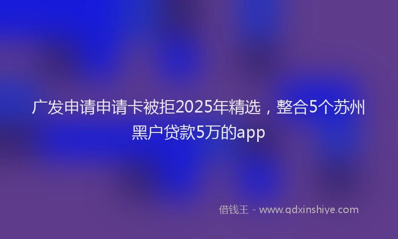 广发申请申请卡被拒2025年精选，整合5个苏州黑户贷款5万的app
