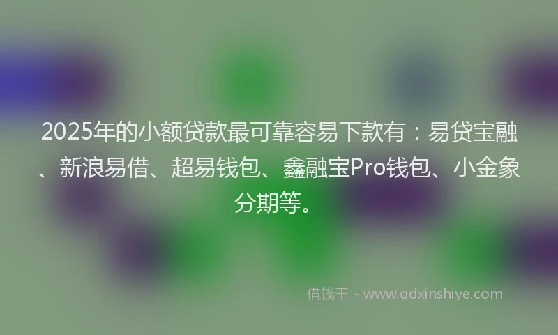 2025年的小额贷款最可靠容易下款有：易贷宝融、新浪易借、超易钱包、鑫融宝Pro钱包、小金象分期等。