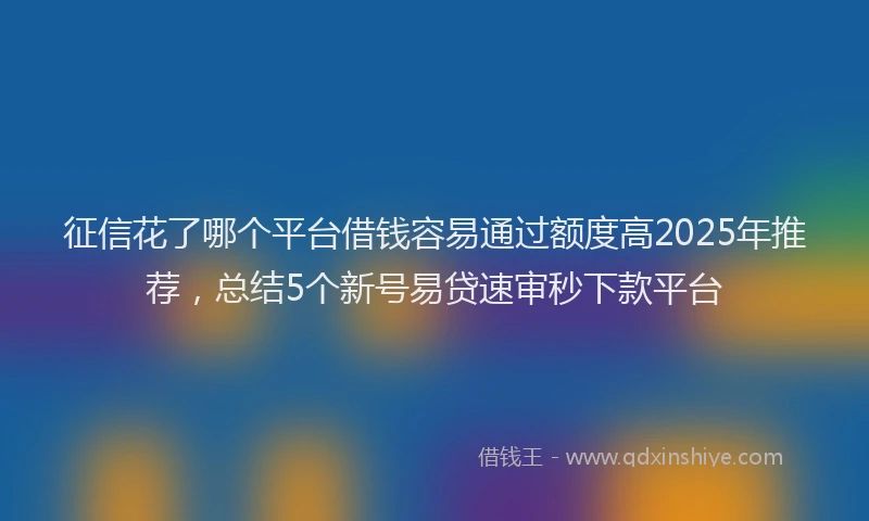征信花了哪个平台借钱容易通过额度高2025年推荐，总结5个新号易贷速审秒下款平台