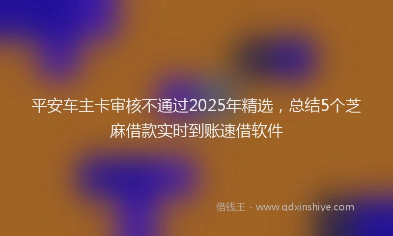 平安车主卡审核不通过2025年精选，总结5个芝麻借款实时到账速借软件