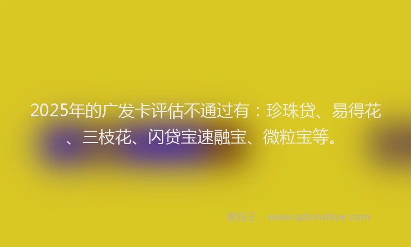 2025年的广发卡评估不通过有：珍珠贷、易得花、三枝花、闪贷宝速融宝、微粒宝等。