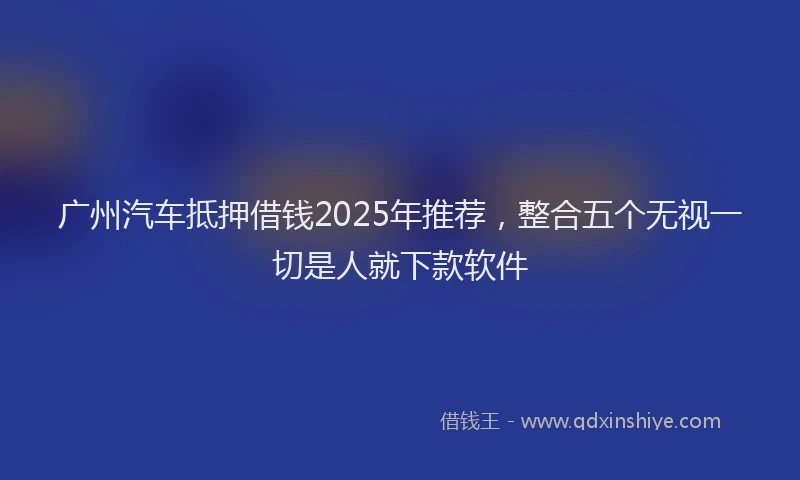 广州汽车抵押借钱2025年推荐，整合五个无视一切是人就下款软件