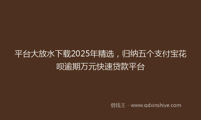 平台大放水下载2025年精选，归纳五个支付宝花呗逾期万元快速贷款平台