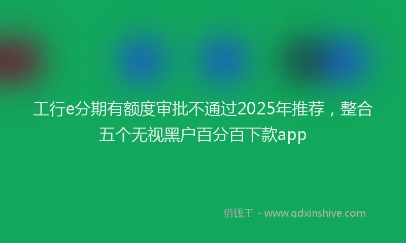 工行e分期有额度审批不通过2025年推荐，整合五个无视黑户百分百下款app