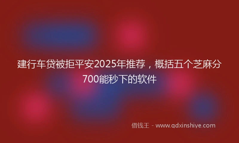 建行车贷被拒平安2025年推荐，概括五个芝麻分700能秒下的软件