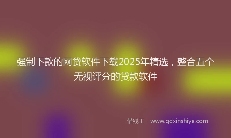 强制下款的网贷软件下载2025年精选，整合五个无视评分的贷款软件