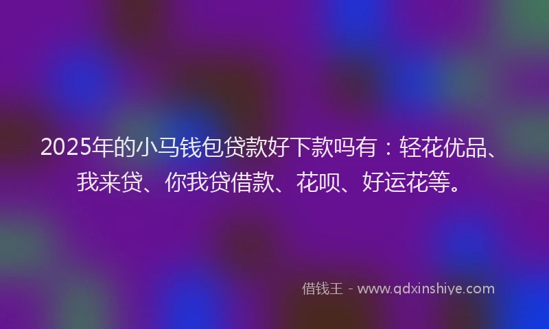 2025年的小马钱包贷款好下款吗有：轻花优品、我来贷、你我贷借款、花呗、好运花等。