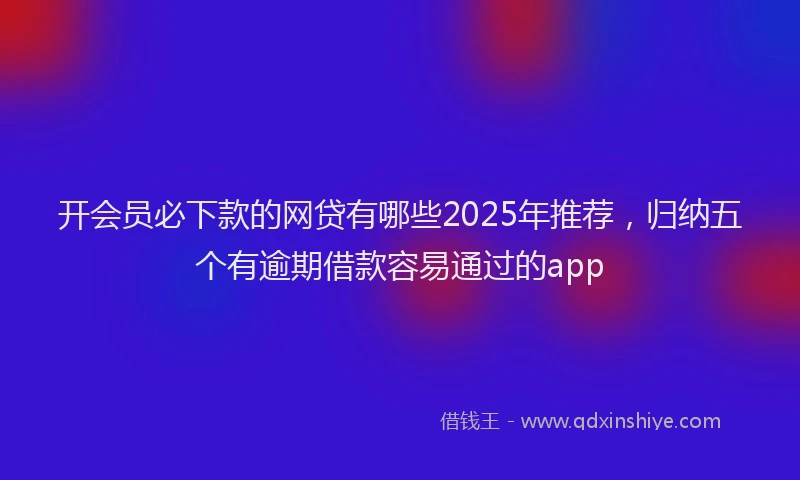 开会员必下款的网贷有哪些2025年推荐，归纳五个有逾期借款容易通过的app