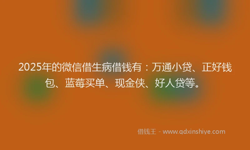 2025年的微信借生病借钱有：万通小贷、正好钱包、蓝莓买单、现金侠、好人贷等。