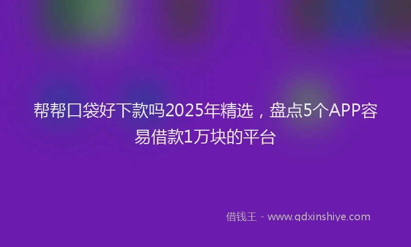 帮帮口袋好下款吗2025年精选，盘点5个APP容易借款1万块的平台
