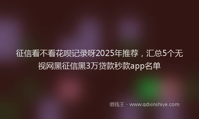 征信看不看花呗记录呀2025年推荐，汇总5个无视网黑征信黑3万贷款秒款app名单