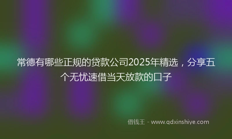 常德有哪些正规的贷款公司2025年精选，分享五个无忧速借当天放款的口子