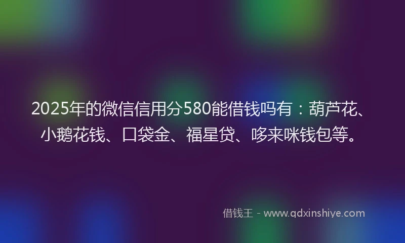 2025年的微信信用分580能借钱吗有：葫芦花、小鹅花钱、口袋金、福星贷、哆来咪钱包等。