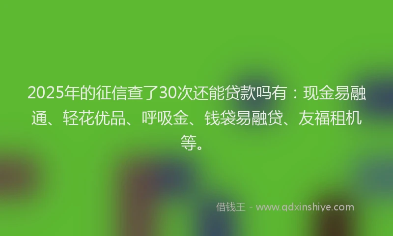 2025年的征信查了30次还能贷款吗有：现金易融通、轻花优品、呼吸金、钱袋易融贷、友福租机等。