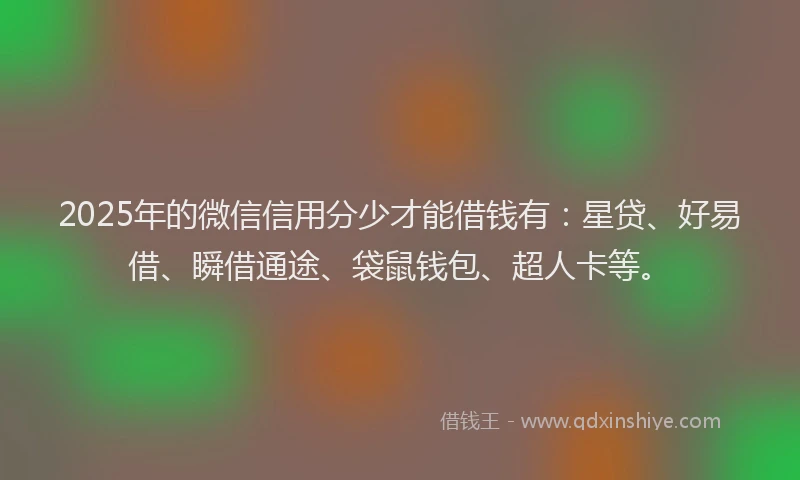 2025年的微信信用分少才能借钱有：星贷、好易借、瞬借通途、袋鼠钱包、超人卡等。