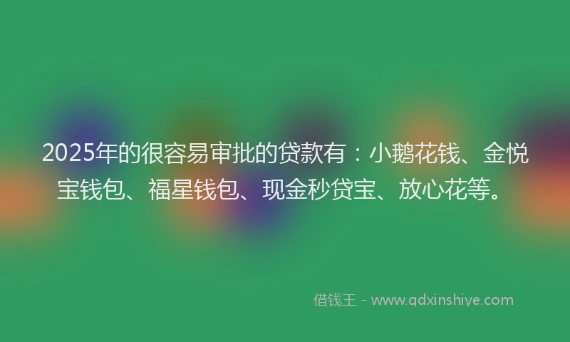 2025年的很容易审批的贷款有：小鹅花钱、金悦宝钱包、福星钱包、现金秒贷宝、放心花等。