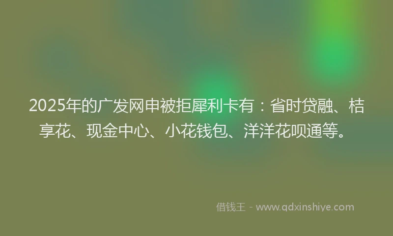 2025年的广发网申被拒犀利卡有：省时贷融、桔享花、现金中心、小花钱包、洋洋花呗通等。