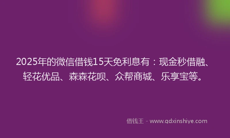 2025年的微信借钱15天免利息有：现金秒借融、轻花优品、森森花呗、众帮商城、乐享宝等。