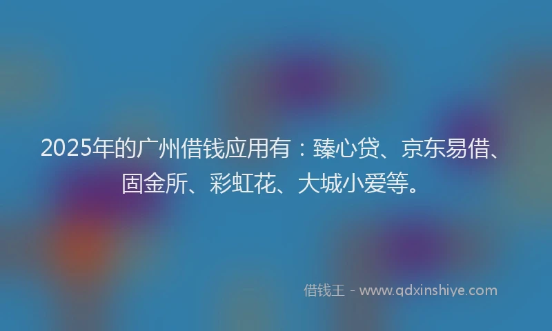 2025年的广州借钱应用有：臻心贷、京东易借、固金所、彩虹花、大城小爱等。