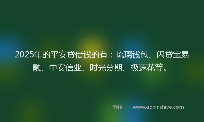 2025年的平安贷借钱的有：琉璃钱包、闪贷宝易融、中安信业、时光分期、极速花等。