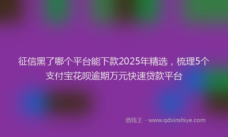 征信黑了哪个平台能下款2025年精选，梳理5个支付宝花呗逾期万元快速贷款平台
