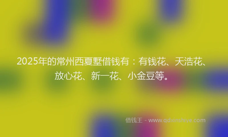2025年的常州西夏墅借钱有：有钱花、天浩花、放心花、新一花、小金豆等。