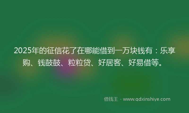2025年的征信花了在哪能借到一万块钱有：乐享购、钱鼓鼓、粒粒贷、好居客、好易借等。