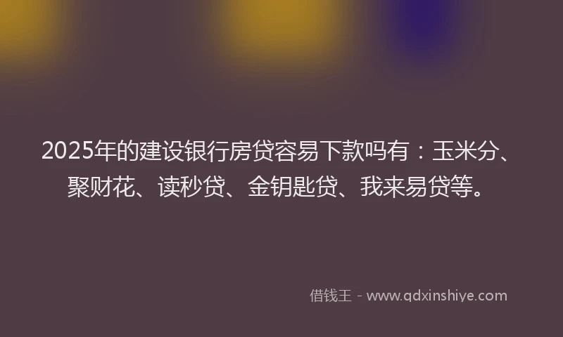 2025年的建设银行房贷容易下款吗有：玉米分、聚财花、读秒贷、金钥匙贷、我来易贷等。