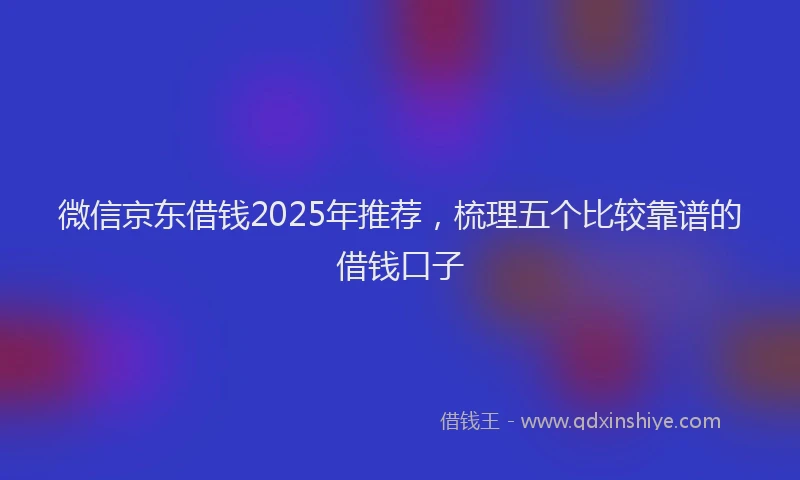 微信京东借钱2025年推荐，梳理五个比较靠谱的借钱口子