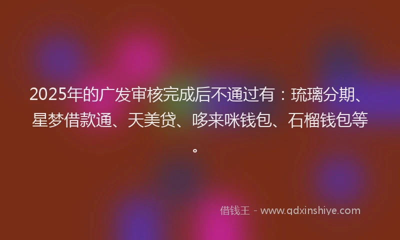 2025年的广发审核完成后不通过有：琉璃分期、星梦借款通、天美贷、哆来咪钱包、石榴钱包等。