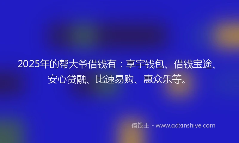 2025年的帮大爷借钱有：享宇钱包、借钱宝途、安心贷融、比速易购、惠众乐等。