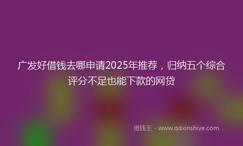 广发好借钱去哪申请2025年推荐，归纳五个综合评分不足也能下款的网贷