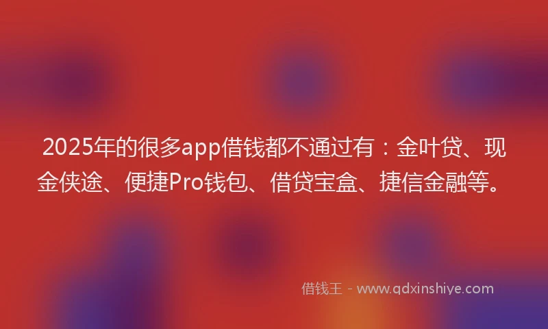 2025年的很多app借钱都不通过有：金叶贷、现金侠途、便捷Pro钱包、借贷宝盒、捷信金融等。