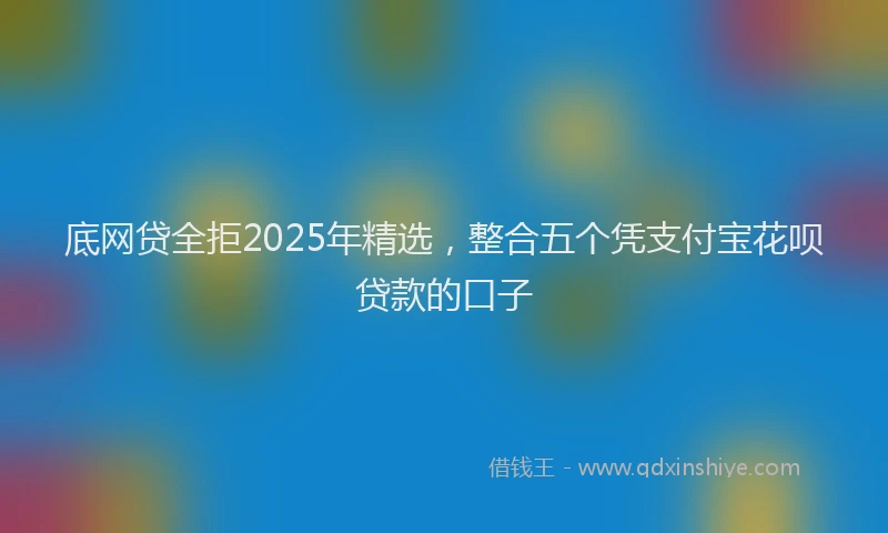 底网贷全拒2025年精选，整合五个凭支付宝花呗贷款的口子