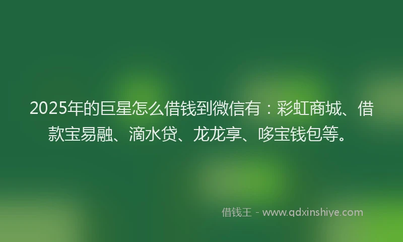 2025年的巨星怎么借钱到微信有：彩虹商城、借款宝易融、滴水贷、龙龙享、哆宝钱包等。