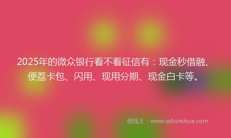 2025年的微众银行看不看征信有：现金秒借融、便荔卡包、闪用、现用分期、现金白卡等。