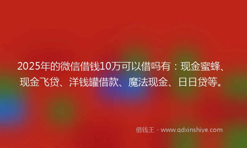 2025年的微信借钱10万可以借吗有：现金蜜蜂、现金飞贷、洋钱罐借款、魔法现金、日日贷等。