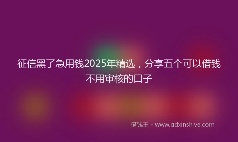 征信黑了急用钱2025年精选，分享五个可以借钱不用审核的口子