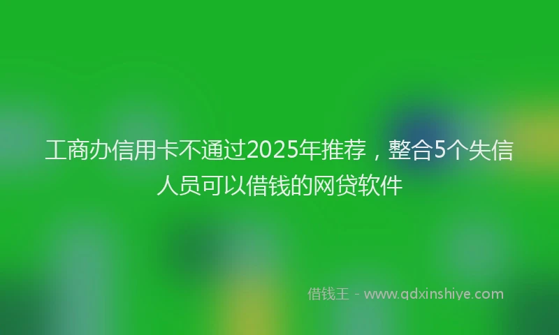 工商办信用卡不通过2025年推荐，整合5个失信人员可以借钱的网贷软件