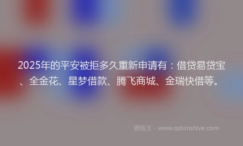 2025年的平安被拒多久重新申请有：借贷易贷宝、全金花、星梦借款、腾飞商城、金瑞快借等。