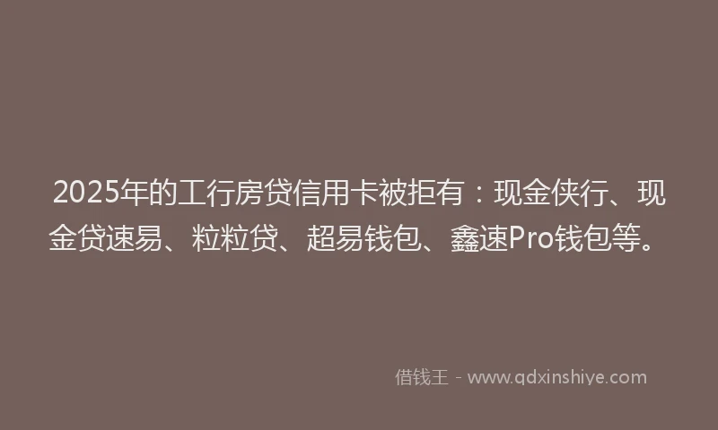 2025年的工行房贷信用卡被拒有：现金侠行、现金贷速易、粒粒贷、超易钱包、鑫速Pro钱包等。