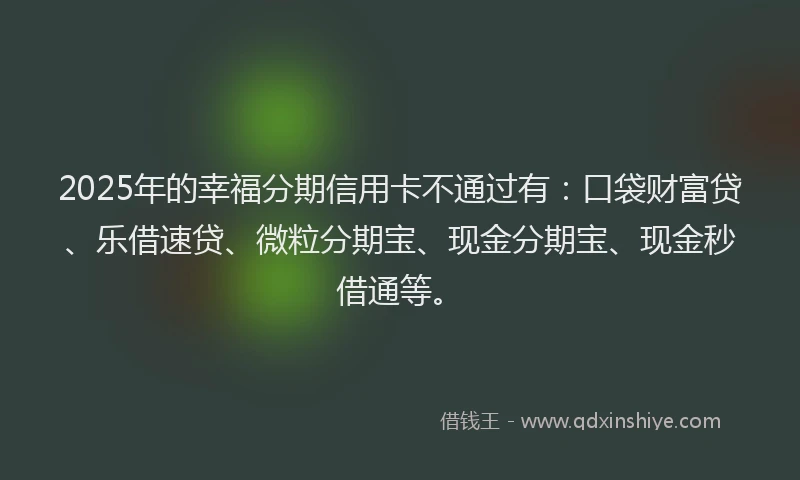 2025年的幸福分期信用卡不通过有：口袋财富贷、乐借速贷、微粒分期宝、现金分期宝、现金秒借通等。
