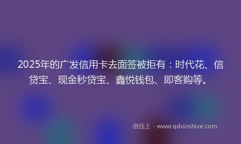 2025年的广发信用卡去面签被拒有：时代花、信贷宝、现金秒贷宝、鑫悦钱包、即客购等。