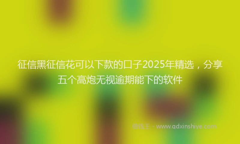 征信黑征信花可以下款的口子2025年精选，分享五个高炮无视逾期能下的软件