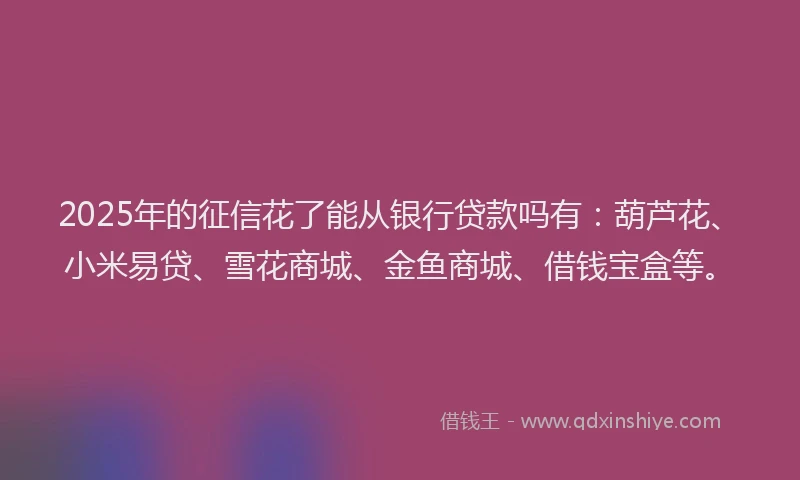 2025年的征信花了能从银行贷款吗有：葫芦花、小米易贷、雪花商城、金鱼商城、借钱宝盒等。