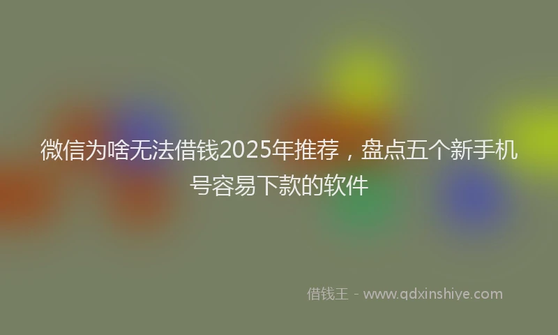 微信为啥无法借钱2025年推荐，盘点五个新手机号容易下款的软件