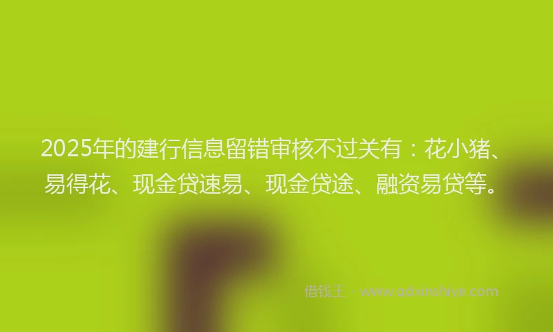 2025年的建行信息留错审核不过关有：花小猪、易得花、现金贷速易、现金贷途、融资易贷等。