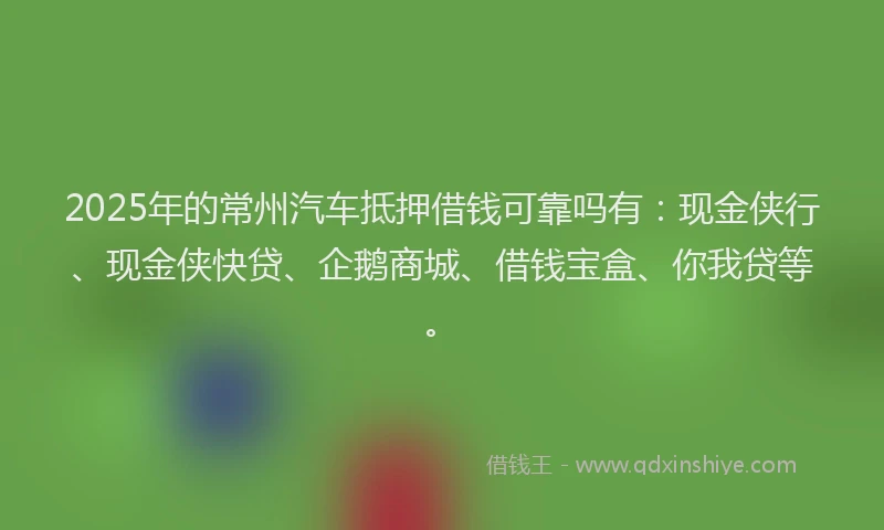 2025年的常州汽车抵押借钱可靠吗有：现金侠行、现金侠快贷、企鹅商城、借钱宝盒、你我贷等。
